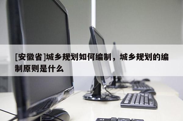 [安徽省]城鄉(xiāng)規(guī)劃如何編制，城鄉(xiāng)規(guī)劃的編制原則是什么