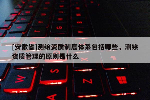 [安徽省]測繪資質(zhì)制度體系包括哪些，測繪資質(zhì)管理的原則是什么