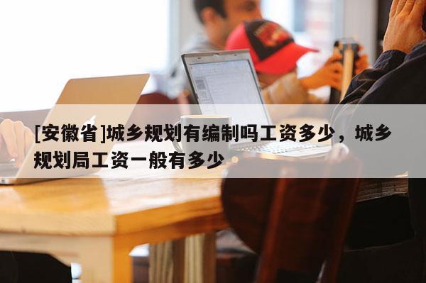[安徽省]城鄉(xiāng)規(guī)劃有編制嗎工資多少，城鄉(xiāng)規(guī)劃局工資一般有多少