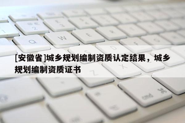 [安徽省]城鄉(xiāng)規(guī)劃編制資質(zhì)認定結(jié)果，城鄉(xiāng)規(guī)劃編制資質(zhì)證書