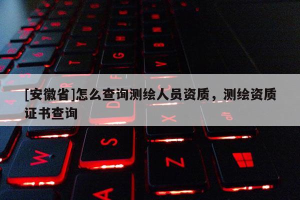 [安徽省]怎么查詢測(cè)繪人員資質(zhì)，測(cè)繪資質(zhì)證書查詢