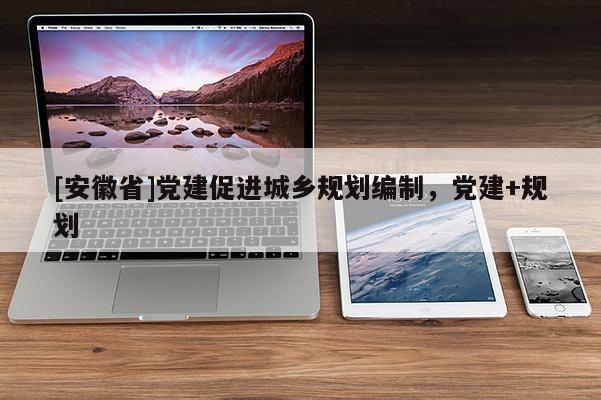 [安徽省]黨建促進(jìn)城鄉(xiāng)規(guī)劃編制，黨建+規(guī)劃