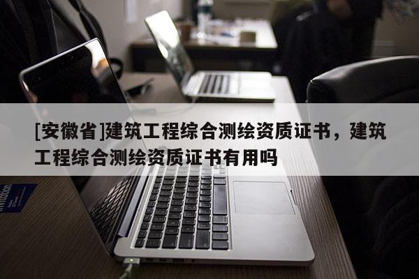 [安徽省]建筑工程綜合測(cè)繪資質(zhì)證書(shū)，建筑工程綜合測(cè)繪資質(zhì)證書(shū)有用嗎