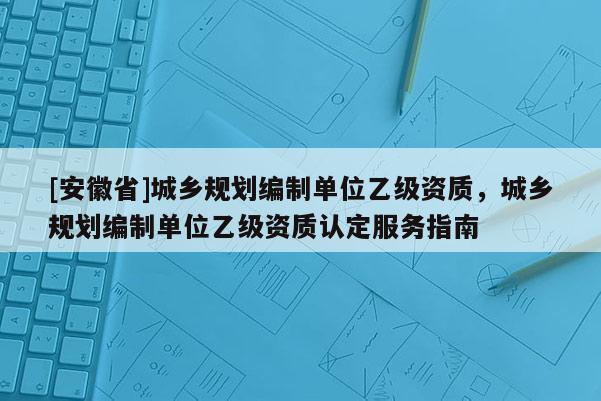 [安徽省]城鄉(xiāng)規(guī)劃編制單位乙級(jí)資質(zhì)，城鄉(xiāng)規(guī)劃編制單位乙級(jí)資質(zhì)認(rèn)定服務(wù)指南