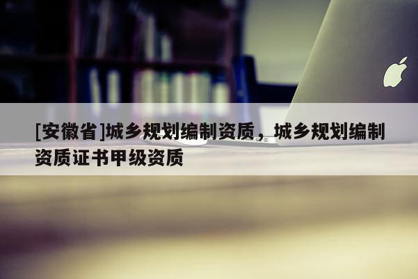 [安徽省]城鄉(xiāng)規(guī)劃編制資質(zhì)，城鄉(xiāng)規(guī)劃編制資質(zhì)證書甲級資質(zhì)