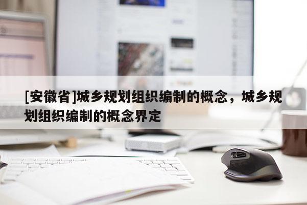 [安徽省]城鄉(xiāng)規(guī)劃組織編制的概念，城鄉(xiāng)規(guī)劃組織編制的概念界定
