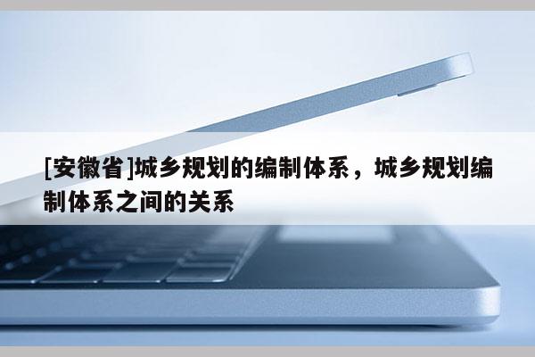 [安徽省]城鄉(xiāng)規(guī)劃的編制體系，城鄉(xiāng)規(guī)劃編制體系之間的關(guān)系