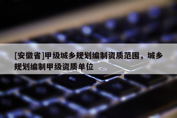 [安徽省]甲級(jí)城鄉(xiāng)規(guī)劃編制資質(zhì)范圍，城鄉(xiāng)規(guī)劃編制甲級(jí)資質(zhì)單位