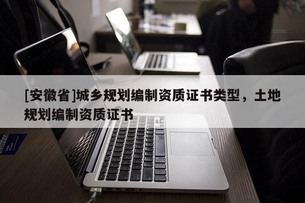 [安徽省]城鄉(xiāng)規(guī)劃編制資質(zhì)證書類型，土地規(guī)劃編制資質(zhì)證書