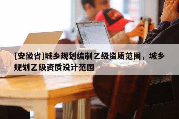 [安徽省]城鄉(xiāng)規(guī)劃編制乙級資質(zhì)范圍，城鄉(xiāng)規(guī)劃乙級資質(zhì)設(shè)計范圍