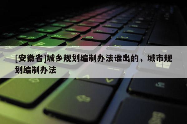 [安徽省]城鄉(xiāng)規(guī)劃編制辦法誰出的，城市規(guī)劃編制辦法