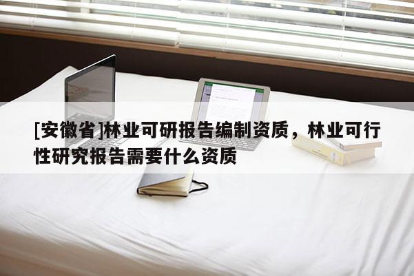 [安徽省]林業(yè)可研報告編制資質(zhì)，林業(yè)可行性研究報告需要什么資質(zhì)