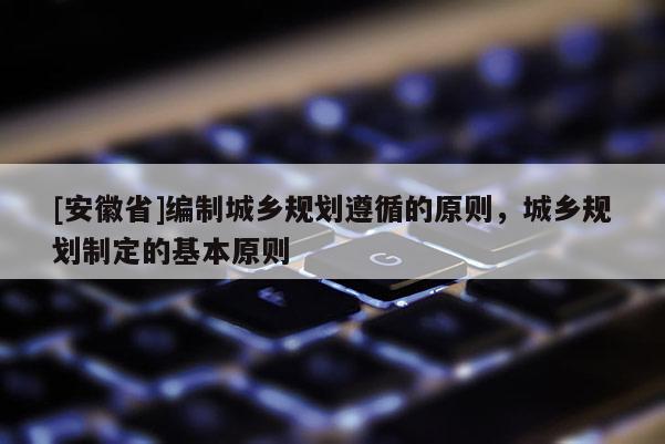 [安徽省]編制城鄉(xiāng)規(guī)劃遵循的原則，城鄉(xiāng)規(guī)劃制定的基本原則