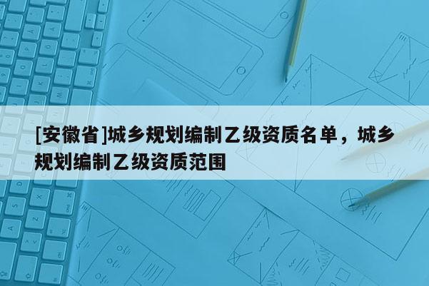 [安徽省]城鄉(xiāng)規(guī)劃編制乙級資質(zhì)名單，城鄉(xiāng)規(guī)劃編制乙級資質(zhì)范圍