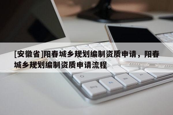 [安徽省]陽春城鄉(xiāng)規(guī)劃編制資質(zhì)申請，陽春城鄉(xiāng)規(guī)劃編制資質(zhì)申請流程