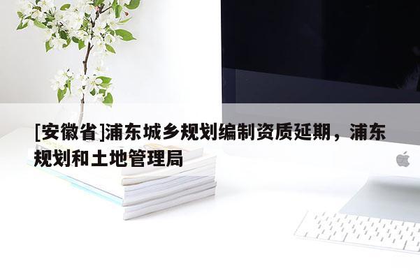 [安徽省]浦東城鄉(xiāng)規(guī)劃編制資質(zhì)延期，浦東規(guī)劃和土地管理局