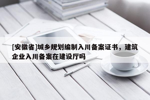 [安徽省]城鄉(xiāng)規(guī)劃編制入川備案證書，建筑企業(yè)入川備案在建設廳嗎