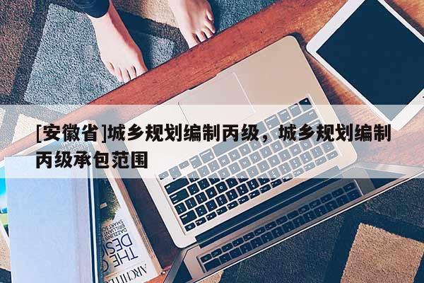 [安徽省]城鄉(xiāng)規(guī)劃編制丙級(jí)，城鄉(xiāng)規(guī)劃編制丙級(jí)承包范圍