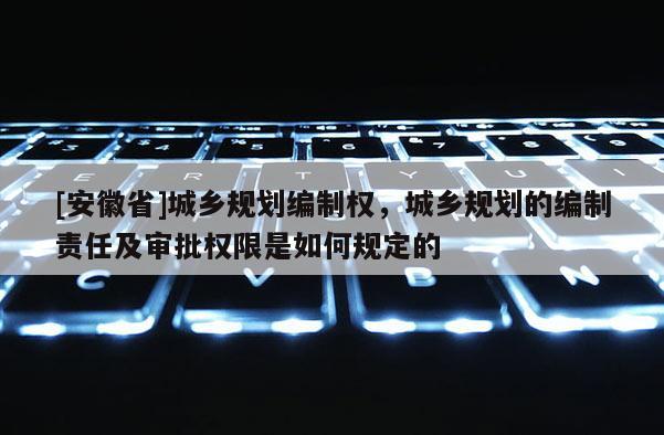 [安徽省]城鄉(xiāng)規(guī)劃編制權(quán)，城鄉(xiāng)規(guī)劃的編制責(zé)任及審批權(quán)限是如何規(guī)定的