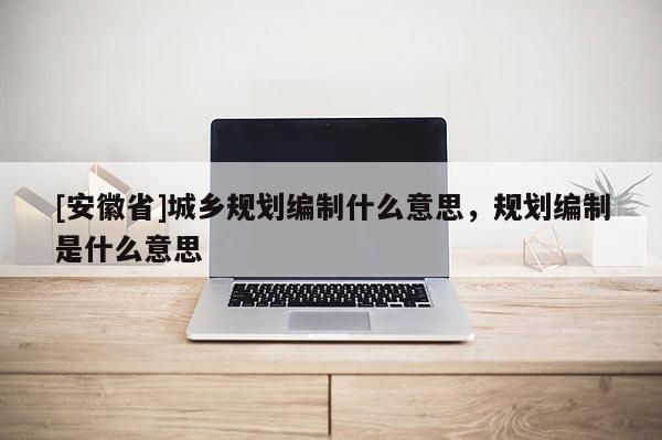 [安徽省]城鄉(xiāng)規(guī)劃編制什么意思，規(guī)劃編制是什么意思