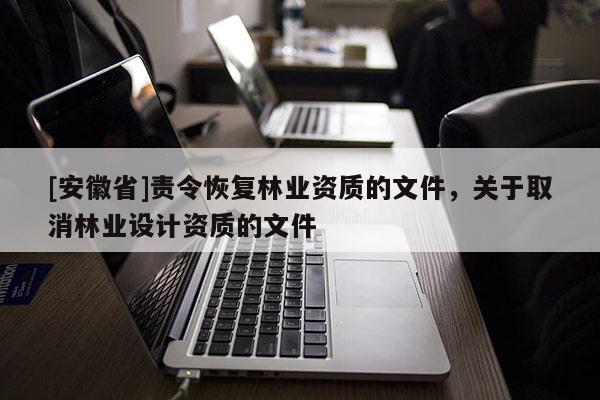 [安徽省]責(zé)令恢復(fù)林業(yè)資質(zhì)的文件，關(guān)于取消林業(yè)設(shè)計資質(zhì)的文件