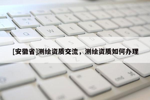 [安徽省]測繪資質(zhì)交流，測繪資質(zhì)如何辦理