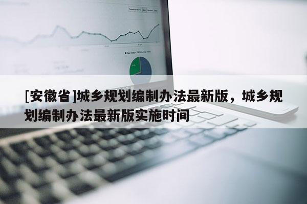 [安徽省]城鄉(xiāng)規(guī)劃編制辦法最新版，城鄉(xiāng)規(guī)劃編制辦法最新版實施時間