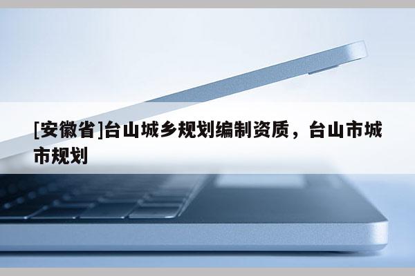 [安徽省]臺(tái)山城鄉(xiāng)規(guī)劃編制資質(zhì)，臺(tái)山市城市規(guī)劃