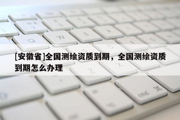 [安徽省]全國(guó)測(cè)繪資質(zhì)到期，全國(guó)測(cè)繪資質(zhì)到期怎么辦理