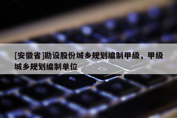 [安徽省]勘設股份城鄉(xiāng)規(guī)劃編制甲級，甲級城鄉(xiāng)規(guī)劃編制單位