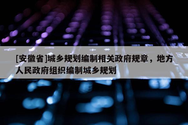 [安徽省]城鄉(xiāng)規(guī)劃編制相關(guān)政府規(guī)章，地方人民政府組織編制城鄉(xiāng)規(guī)劃