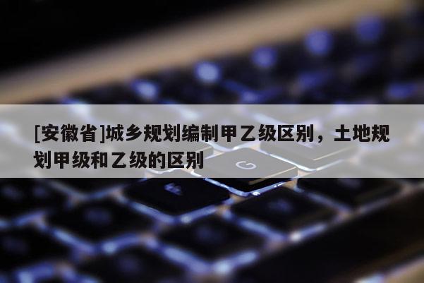 [安徽省]城鄉(xiāng)規(guī)劃編制甲乙級區(qū)別，土地規(guī)劃甲級和乙級的區(qū)別
