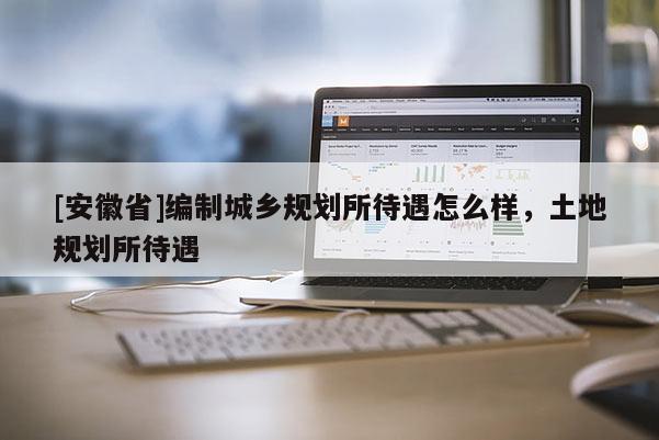 [安徽省]編制城鄉(xiāng)規(guī)劃所待遇怎么樣，土地規(guī)劃所待遇