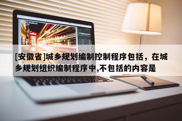 [安徽省]城鄉(xiāng)規(guī)劃編制控制程序包括，在城鄉(xiāng)規(guī)劃組織編制程序中,不包括的內(nèi)容是