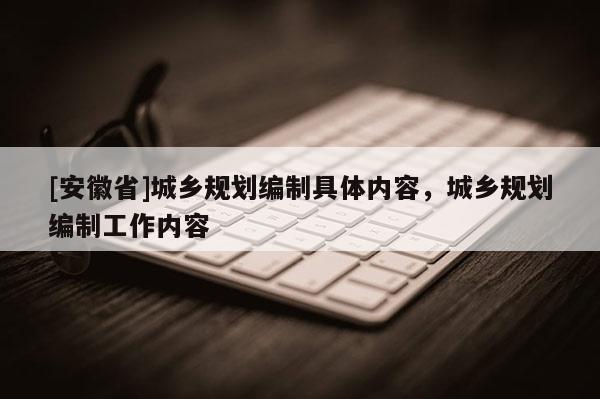 [安徽省]城鄉(xiāng)規(guī)劃編制具體內(nèi)容，城鄉(xiāng)規(guī)劃編制工作內(nèi)容