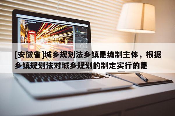[安徽省]城鄉(xiāng)規(guī)劃法鄉(xiāng)鎮(zhèn)是編制主體，根據(jù)鄉(xiāng)鎮(zhèn)規(guī)劃法對城鄉(xiāng)規(guī)劃的制定實行的是