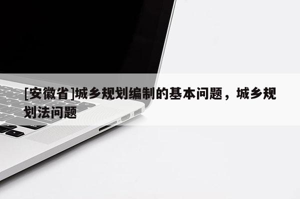 [安徽省]城鄉(xiāng)規(guī)劃編制的基本問題，城鄉(xiāng)規(guī)劃法問題
