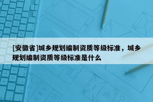 [安徽省]城鄉(xiāng)規(guī)劃編制資質(zhì)等級(jí)標(biāo)準(zhǔn)，城鄉(xiāng)規(guī)劃編制資質(zhì)等級(jí)標(biāo)準(zhǔn)是什么