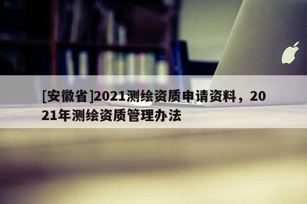 [安徽省]2021測繪資質(zhì)申請(qǐng)資料，2021年測繪資質(zhì)管理辦法