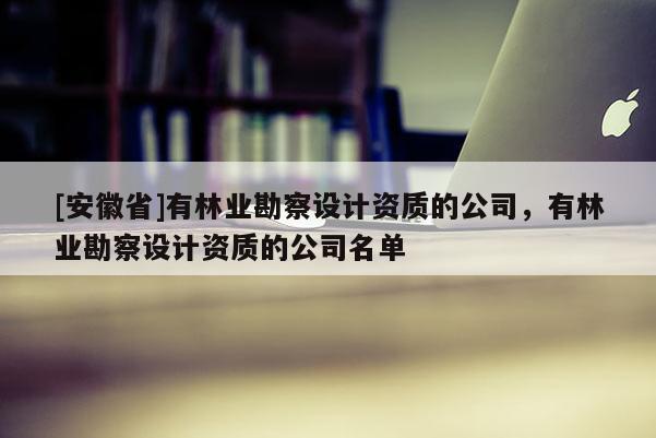 [安徽省]有林業(yè)勘察設計資質(zhì)的公司，有林業(yè)勘察設計資質(zhì)的公司名單