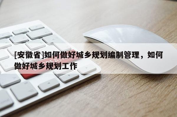 [安徽省]如何做好城鄉(xiāng)規(guī)劃編制管理，如何做好城鄉(xiāng)規(guī)劃工作