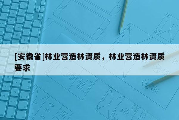 [安徽省]林業(yè)營(yíng)造林資質(zhì)，林業(yè)營(yíng)造林資質(zhì)要求