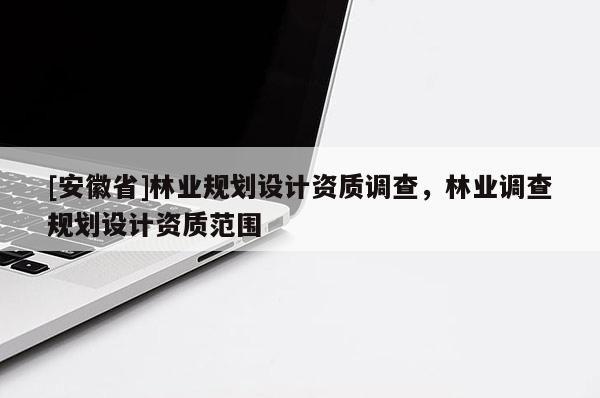 [安徽省]林業(yè)規(guī)劃設(shè)計(jì)資質(zhì)調(diào)查，林業(yè)調(diào)查規(guī)劃設(shè)計(jì)資質(zhì)范圍