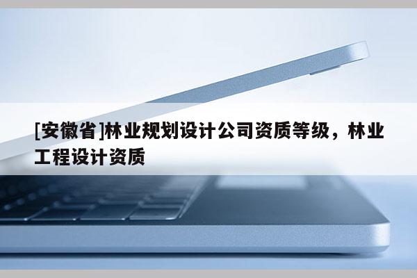[安徽省]林業(yè)規(guī)劃設(shè)計公司資質(zhì)等級，林業(yè)工程設(shè)計資質(zhì)