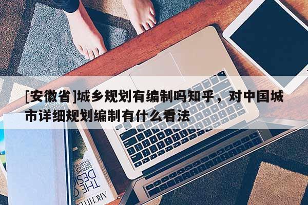 [安徽省]城鄉(xiāng)規(guī)劃有編制嗎知乎，對(duì)中國(guó)城市詳細(xì)規(guī)劃編制有什么看法