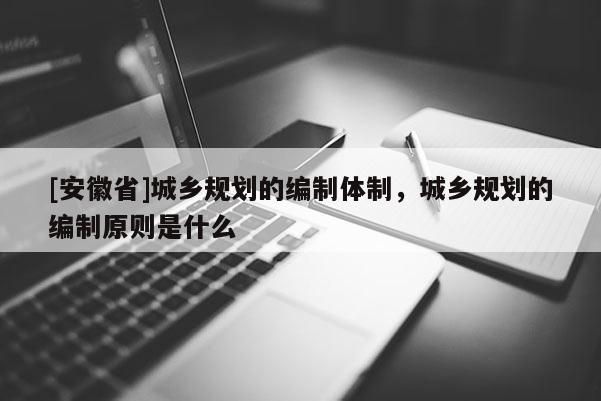 [安徽省]城鄉(xiāng)規(guī)劃的編制體制，城鄉(xiāng)規(guī)劃的編制原則是什么