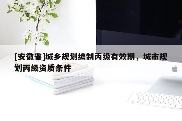 [安徽省]城鄉(xiāng)規(guī)劃編制丙級(jí)有效期，城市規(guī)劃丙級(jí)資質(zhì)條件