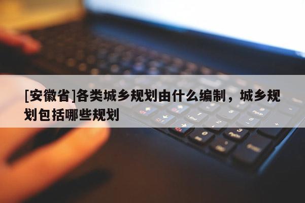 [安徽省]各類城鄉(xiāng)規(guī)劃由什么編制，城鄉(xiāng)規(guī)劃包括哪些規(guī)劃