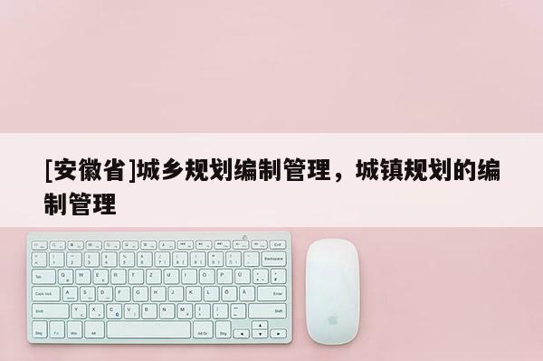 [安徽省]城鄉(xiāng)規(guī)劃編制管理，城鎮(zhèn)規(guī)劃的編制管理