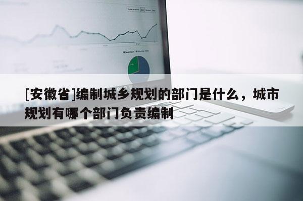 [安徽省]編制城鄉(xiāng)規(guī)劃的部門是什么，城市規(guī)劃有哪個(gè)部門負(fù)責(zé)編制